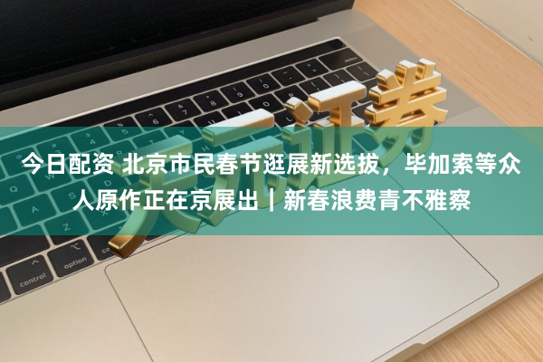 今日配资 北京市民春节逛展新选拔，毕加索等众人原作正在京展出｜新春浪费青不雅察