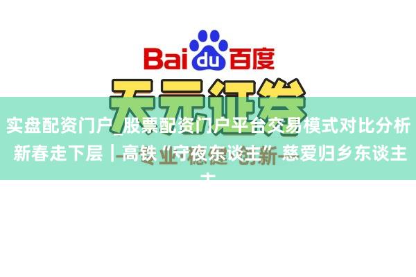 实盘配资门户_股票配资门户平台交易模式对比分析 新春走下层｜高铁“守夜东谈主” 慈爱归乡东谈主