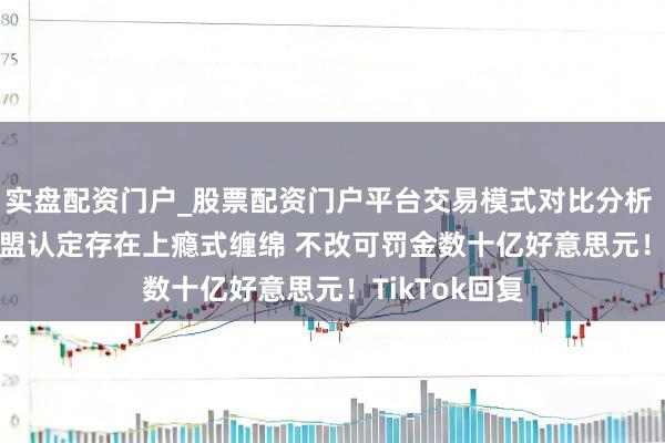 实盘配资门户_股票配资门户平台交易模式对比分析 TikTok被欧盟认定存在上瘾式缠绵 不改可罚金数十亿好意思元！TikTok回复