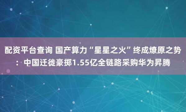 配资平台查询 国产算力“星星之火”终成燎原之势：中国迁徙豪掷1.55亿全链路采购华为昇腾