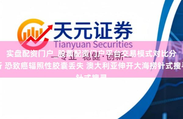实盘配资门户_股票配资门户平台交易模式对比分析 恐致癌辐照性胶囊丢失 澳大利亚伸开大海捞针式搜寻