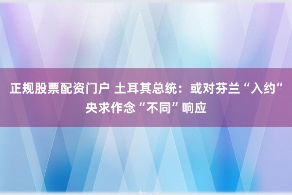 正规股票配资门户 土耳其总统：或对芬兰“入约”央求作念“不同”响应