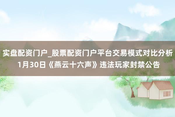 实盘配资门户_股票配资门户平台交易模式对比分析 1月30日《燕云十六声》违法玩家封禁公告