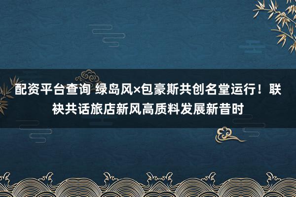 配资平台查询 绿岛风×包豪斯共创名堂运行！联袂共话旅店新风高质料发展新昔时