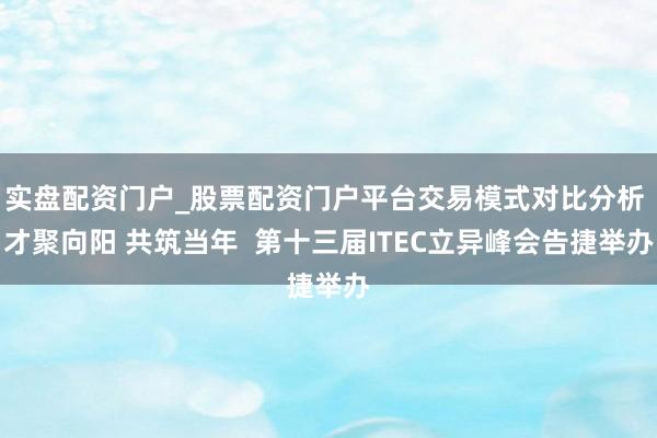 实盘配资门户_股票配资门户平台交易模式对比分析 才聚向阳 共筑当年  第十三届ITEC立异峰会告捷举办