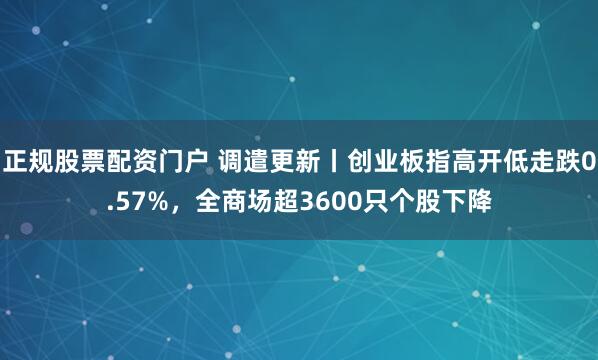 正规股票配资门户 调遣更新丨创业板指高开低走跌0.57%，全商场超3600只个股下降