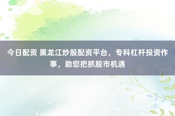 今日配资 黑龙江炒股配资平台，专科杠杆投资作事，助您把抓股市机遇
