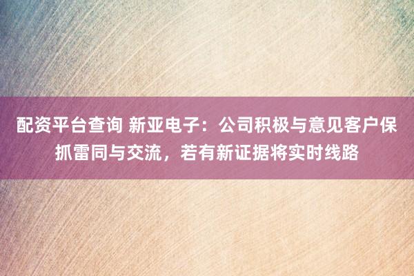 配资平台查询 新亚电子：公司积极与意见客户保抓雷同与交流，若有新证据将实时线路