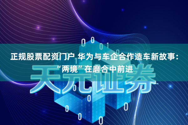 正规股票配资门户 华为与车企合作造车新故事：“两境”在磨合中前进