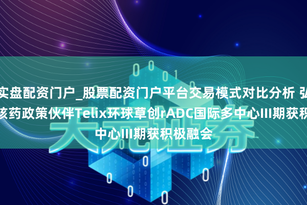 实盘配资门户_股票配资门户平台交易模式对比分析 弘大医药核药政策伙伴Telix环球草创rADC国际多中心III期获积极融会