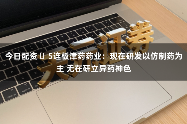 今日配资 ​5连板津药药业：现在研发以仿制药为主 无在研立异药神色