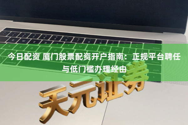 今日配资 厦门股票配资开户指南:正规平台聘任与低门槛办理经由