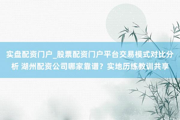 实盘配资门户_股票配资门户平台交易模式对比分析 湖州配资公司哪家靠谱？实地历练教训共享