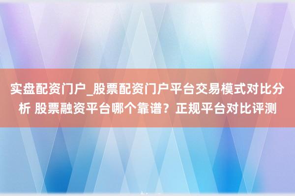 实盘配资门户_股票配资门户平台交易模式对比分析 股票融资平台哪个靠谱？正规平台对比评测
