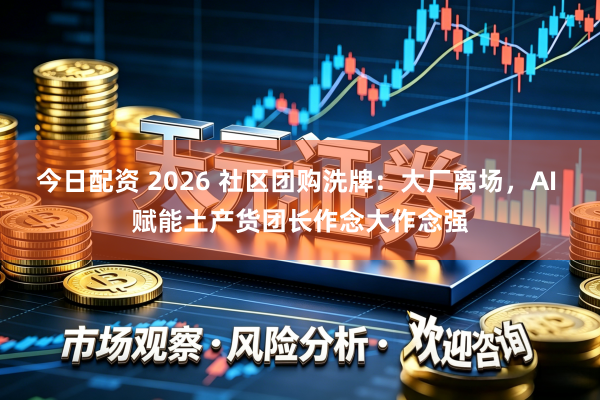 今日配资 2026 社区团购洗牌：大厂离场，AI 赋能土产货团长作念大作念强