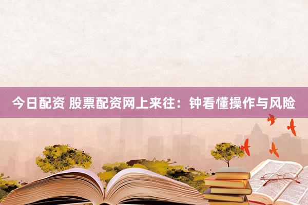 今日配资 股票配资网上来往：钟看懂操作与风险