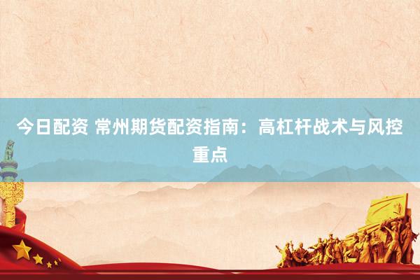 今日配资 常州期货配资指南：高杠杆战术与风控重点